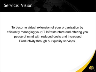 Service: Vision



     To become virtual extension of your organization by
 efficiently managing your IT Infrastructure and offering you
        peace of mind with reduced costs and increased
            Productivity through our quality services.
 