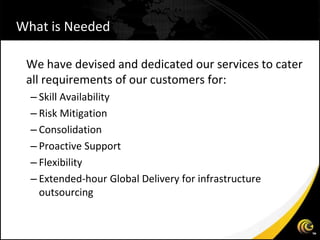 What is Needed

 We have devised and dedicated our services to cater
 all requirements of our customers for:
  – Skill Availability
  – Risk Mitigation
  – Consolidation
  – Proactive Support
  – Flexibility
  – Extended-hour Global Delivery for infrastructure
    outsourcing
 
