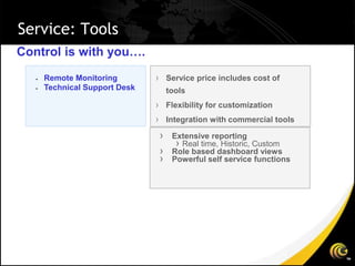 Service: Tools
Control is with you….
      Remote Monitoring        › Service price includes cost of
      Technical Support Desk        tools
                                › Flexibility for customization
                                › Integration with commercial tools
                                 ›    Extensive reporting
                                       › Real time, Historic, Custom
                                 ›    Role based dashboard views
                                 ›    Powerful self service functions
 