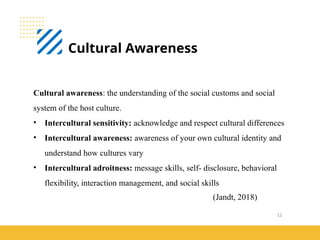 12
Cultural Awareness
(Jandt, 2018)
Cultural awareness: the understanding of the social customs and social
system of the host culture.
• Intercultural sensitivity: acknowledge and respect cultural differences
• Intercultural awareness: awareness of your own cultural identity and
understand how cultures vary
• Intercultural adroitness: message skills, self- disclosure, behavioral
flexibility, interaction management, and social skills
 