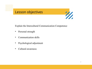 2
Lesson objectives
Explain the Intercultural Communication Competence
• Personal strength
• Communication skills
• Psychological adjustment
• Cultural awareness
 
