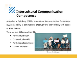 3
Intercultural Communication
Competence
According to Spitzberg (2000), Intercultural Communication Competence
(ICC) is the ability to communicate effectively and appropriately with people
of other cultures.
There are four skill areas within ICC.
• Personality strength
• Communication skills
• Psychological adjustment
• Cultural awareness
Source: Gettyimages
 