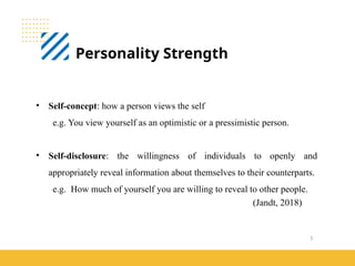 5
Personality Strength
(Jandt, 2018)
• Self-concept: how a person views the self
e.g. You view yourself as an optimistic or a pressimistic person.
• Self-disclosure: the willingness of individuals to openly and
appropriately reveal information about themselves to their counterparts.
e.g. How much of yourself you are willing to reveal to other people.
 