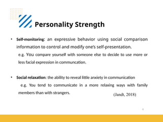 6
Personality Strength
(Jandt, 2018)
• Self-monitoring: an expressive behavior using social comparison
information to control and modify one’s self-presentation.
e.g. You compare yourself with someone else to decide to use more or
less facial expression in communcation.
• Social relaxation: the ability to reveal little anxiety in communication
e.g. You tend to communicate in a more relaxing ways with family
members than with strangers.
 