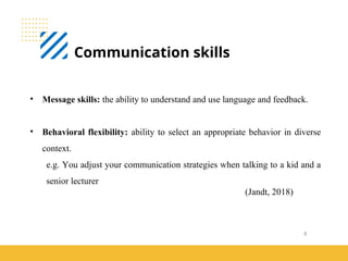 8
Communication skills
(Jandt, 2018)
• Message skills: the ability to understand and use language and feedback.
• Behavioral flexibility: ability to select an appropriate behavior in diverse
context.
e.g. You adjust your communication strategies when talking to a kid and a
senior lecturer
 