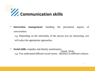 9
Communication skills
(Jandt, 2018)
• Interaction management: handling the procedural aspects of
conversation.
e.g. Depending on the nationality of the person you are interacting, you
will select the appropriate approaches.
• Social skills: empathy and identity maintenance.
e.g. You understand different social norms, identities in different cultures.
 