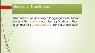 Grammar Translation: 
The method of teaching a language by intensive 
study of its grammar and the application of that 
grammar to the translation of texts (Benson 2000) 
 