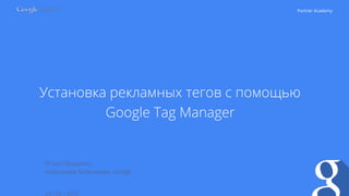 Partner Academy
Установка рекламных тегов с помощью
Google Tag Manager
24 / 02 / 2015
Игорь Проценко,
Александра Кулачикова, Google
 