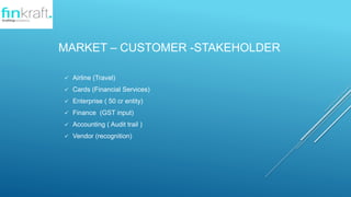 MARKET C CUSTOMER -STAKEHOLDER
? Airline (Travel)
? Cards (Financial Services)
? Enterprise ( 50 cr entity)
? Finance (GST input)
? Accounting ( Audit trail )
? Vendor (recognition)
 