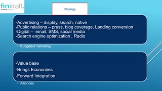 -Advertising C display, search, native
-Public relations C press, blog coverage, Landing conversion
-Digital C email, SMS, social media
-Search engine optimization , Radio
? Budgeted marketing
-Value base
-Brings Economies
-Forward Integration
? Alliances
Strategy
 