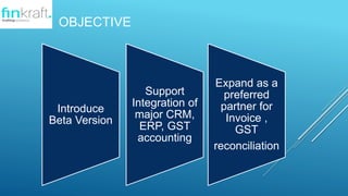 OBJECTIVE
Introduce
Beta Version
Support
Integration of
major CRM,
ERP, GST
accounting
Expand as a
preferred
partner for
Invoice ,
GST
reconciliation
 