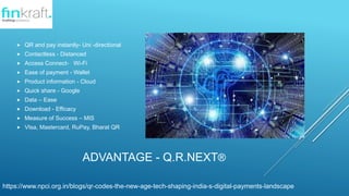 ADVANTAGE - Q.R.NEXT?
? QR and pay instantly- Uni -directional
? Contactless - Distanced
? Access Connect- Wi-Fi
? Ease of payment - Wallet
? Product information - Cloud
? Quick share - Google
? Data C Ease
? Download - Efficacy
? Measure of Success C MIS
? VIsa, Mastercard, RuPay, Bharat QR
https://www.npci.org.in/blogs/qr-codes-the-new-age-tech-shaping-india-s-digital-payments-landscape
 