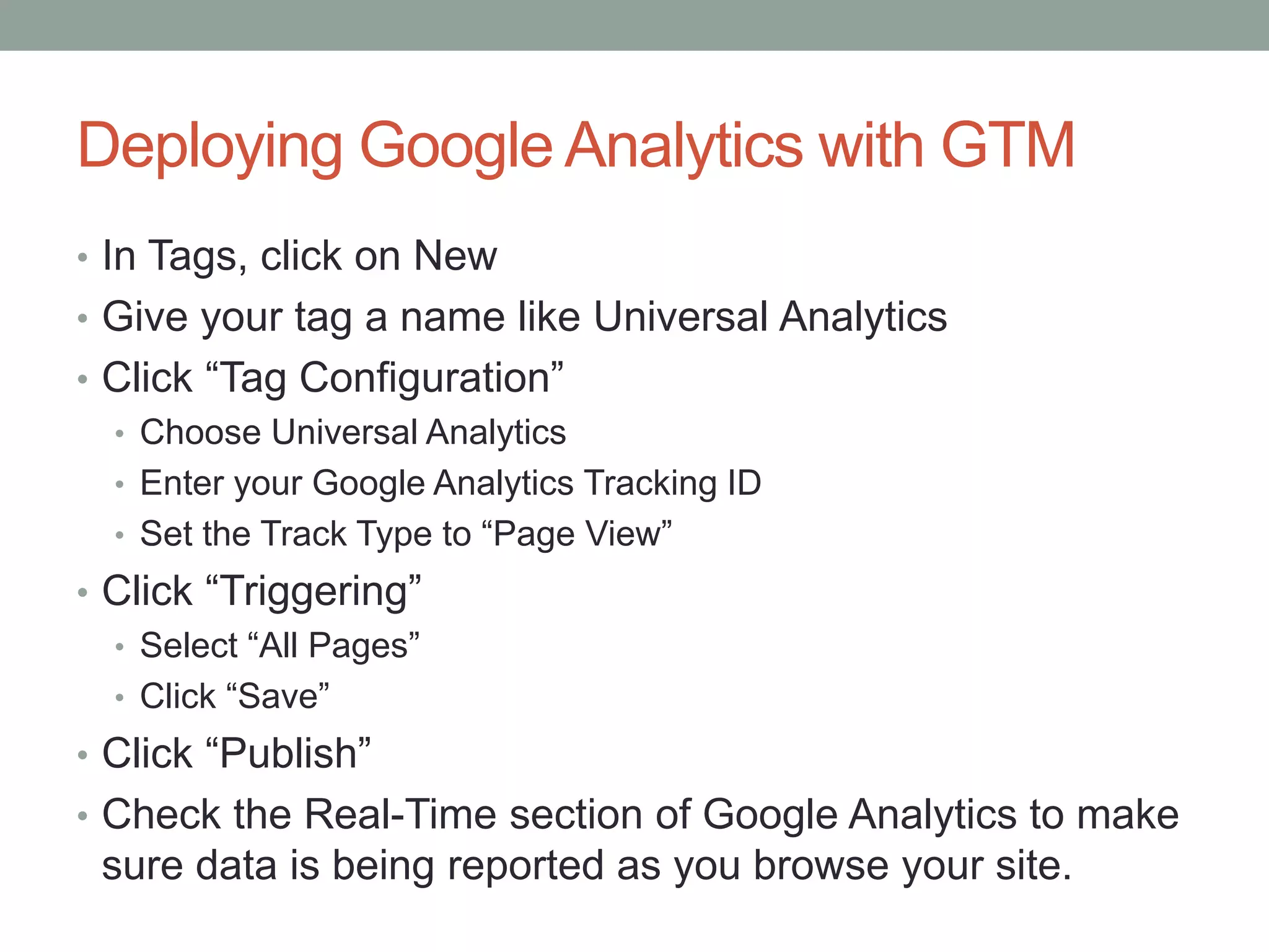 Deploying Google Analytics with GTM
• In Tags, click on New
• Give your tag a name like Universal Analytics
• Click “Tag Configuration”
• Choose Universal Analytics
• Enter your Google Analytics Tracking ID
• Set the Track Type to “Page View”
• Click “Triggering”
• Select “All Pages”
• Click “Save”
• Click “Publish”
• Check the Real-Time section of Google Analytics to make
sure data is being reported as you browse your site.
 