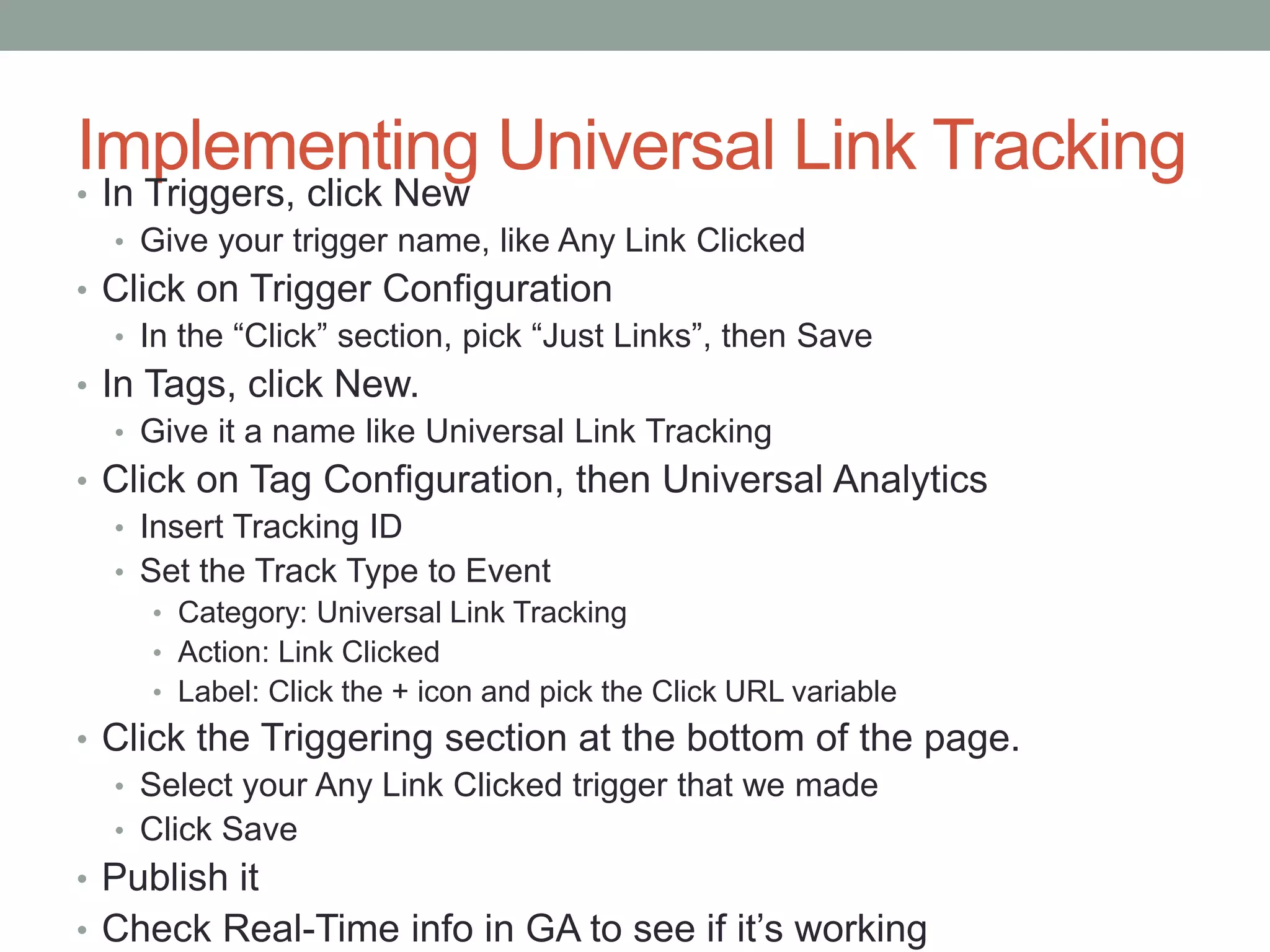 Implementing Universal Link Tracking
• In Triggers, click New
• Give your trigger name, like Any Link Clicked
• Click on Trigger Configuration
• In the “Click” section, pick “Just Links”, then Save
• In Tags, click New.
• Give it a name like Universal Link Tracking
• Click on Tag Configuration, then Universal Analytics
• Insert Tracking ID
• Set the Track Type to Event
• Category: Universal Link Tracking
• Action: Link Clicked
• Label: Click the + icon and pick the Click URL variable
• Click the Triggering section at the bottom of the page.
• Select your Any Link Clicked trigger that we made
• Click Save
• Publish it
• Check Real-Time info in GA to see if it’s working
 