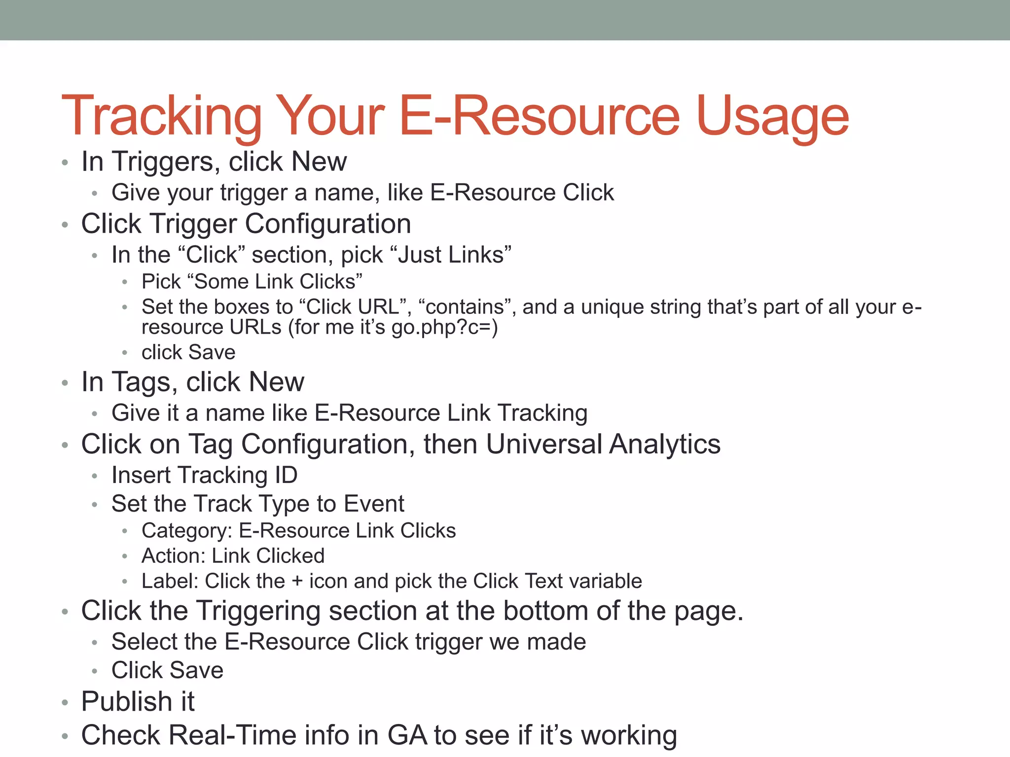 Tracking Your E-Resource Usage
• In Triggers, click New
• Give your trigger a name, like E-Resource Click
• Click Trigger Configuration
• In the “Click” section, pick “Just Links”
• Pick “Some Link Clicks”
• Set the boxes to “Click URL”, “contains”, and a unique string that’s part of all your e-
resource URLs (for me it’s go.php?c=)
• click Save
• In Tags, click New
• Give it a name like E-Resource Link Tracking
• Click on Tag Configuration, then Universal Analytics
• Insert Tracking ID
• Set the Track Type to Event
• Category: E-Resource Link Clicks
• Action: Link Clicked
• Label: Click the + icon and pick the Click Text variable
• Click the Triggering section at the bottom of the page.
• Select the E-Resource Click trigger we made
• Click Save
• Publish it
• Check Real-Time info in GA to see if it’s working
 