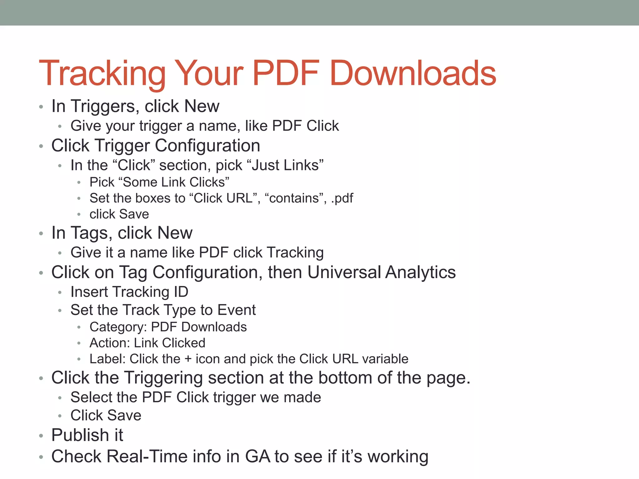 Tracking Your PDF Downloads
• In Triggers, click New
• Give your trigger a name, like PDF Click
• Click Trigger Configuration
• In the “Click” section, pick “Just Links”
• Pick “Some Link Clicks”
• Set the boxes to “Click URL”, “contains”, .pdf
• click Save
• In Tags, click New
• Give it a name like PDF click Tracking
• Click on Tag Configuration, then Universal Analytics
• Insert Tracking ID
• Set the Track Type to Event
• Category: PDF Downloads
• Action: Link Clicked
• Label: Click the + icon and pick the Click URL variable
• Click the Triggering section at the bottom of the page.
• Select the PDF Click trigger we made
• Click Save
• Publish it
• Check Real-Time info in GA to see if it’s working
 