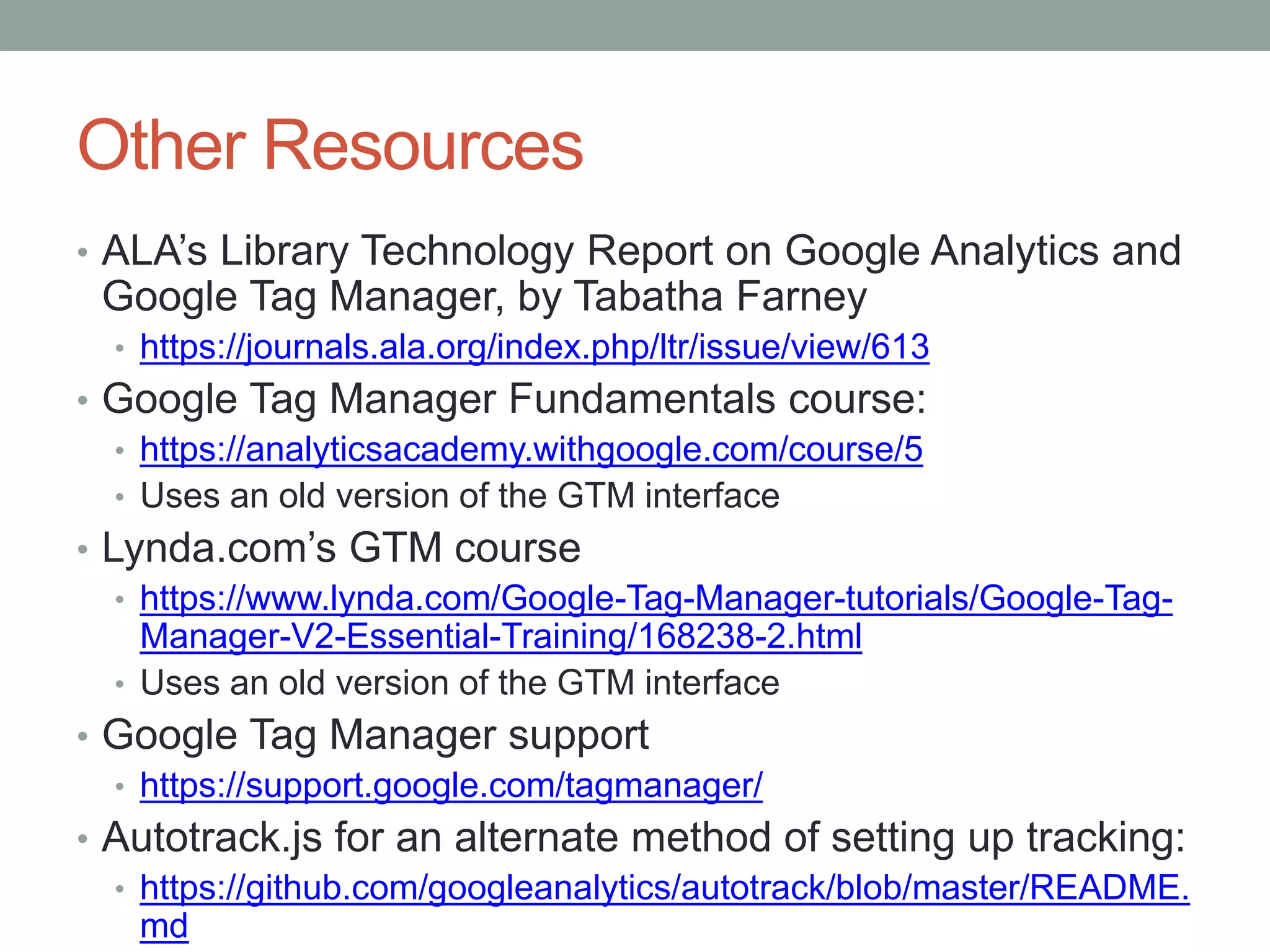 Other Resources
• ALA’s Library Technology Report on Google Analytics and
Google Tag Manager, by Tabatha Farney
• https://journals.ala.org/index.php/ltr/issue/view/613
• Google Tag Manager Fundamentals course:
• https://analyticsacademy.withgoogle.com/course/5
• Uses an old version of the GTM interface
• Lynda.com’s GTM course
• https://www.lynda.com/Google-Tag-Manager-tutorials/Google-Tag-
Manager-V2-Essential-Training/168238-2.html
• Uses an old version of the GTM interface
• Google Tag Manager support
• https://support.google.com/tagmanager/
• Autotrack.js for an alternate method of setting up tracking:
• https://github.com/googleanalytics/autotrack/blob/master/README.
md
 