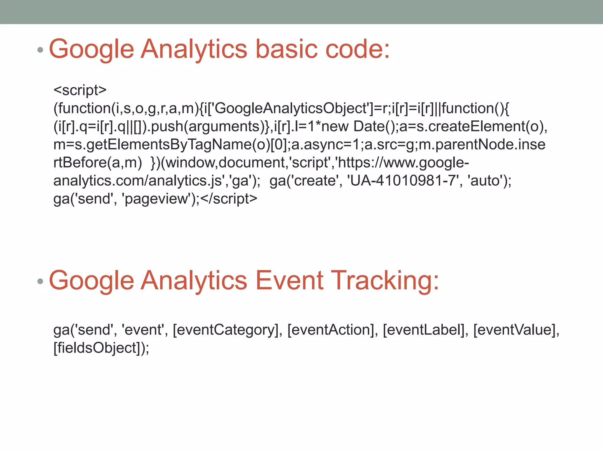 • Google Analytics basic code:
• Google Analytics Event Tracking:
<script>
(function(i,s,o,g,r,a,m){i['GoogleAnalyticsObject']=r;i[r]=i[r]||function(){
(i[r].q=i[r].q||[]).push(arguments)},i[r].l=1*new Date();a=s.createElement(o),
m=s.getElementsByTagName(o)[0];a.async=1;a.src=g;m.parentNode.inse
rtBefore(a,m) })(window,document,'script','https://www.google-
analytics.com/analytics.js','ga'); ga('create', 'UA-41010981-7', 'auto');
ga('send', 'pageview');</script>
ga('send', 'event', [eventCategory], [eventAction], [eventLabel], [eventValue],
[fieldsObject]);
 