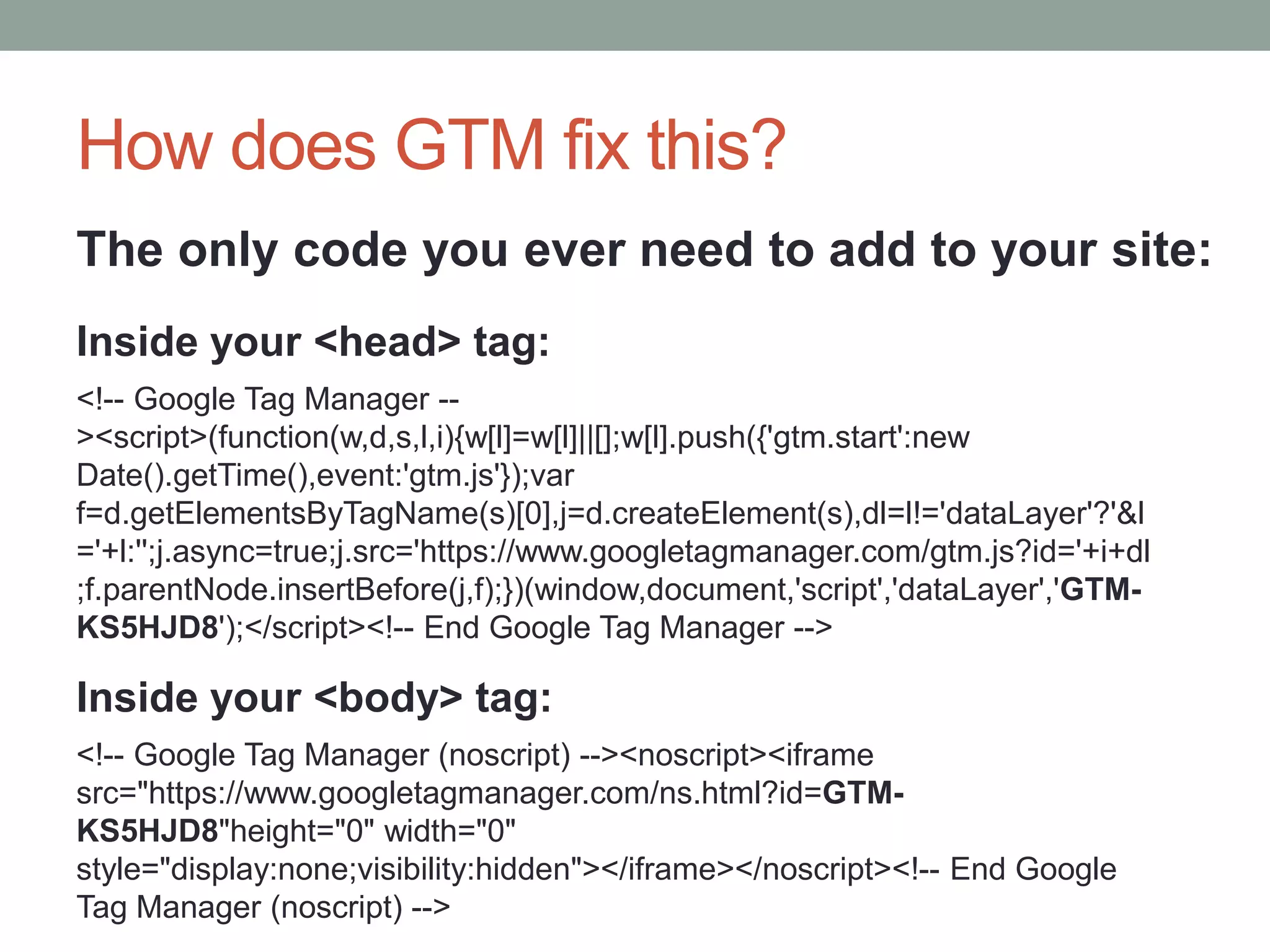 How does GTM fix this?
<!-- Google Tag Manager --
><script>(function(w,d,s,l,i){w[l]=w[l]||[];w[l].push({'gtm.start':new
Date().getTime(),event:'gtm.js'});var
f=d.getElementsByTagName(s)[0],j=d.createElement(s),dl=l!='dataLayer'?'&l
='+l:'';j.async=true;j.src='https://www.googletagmanager.com/gtm.js?id='+i+dl
;f.parentNode.insertBefore(j,f);})(window,document,'script','dataLayer','GTM-
KS5HJD8');</script><!-- End Google Tag Manager -->
<!-- Google Tag Manager (noscript) --><noscript><iframe
src="https://www.googletagmanager.com/ns.html?id=GTM-
KS5HJD8"height="0" width="0"
style="display:none;visibility:hidden"></iframe></noscript><!-- End Google
Tag Manager (noscript) -->
Inside your <head> tag:
Inside your <body> tag:
The only code you ever need to add to your site:
 