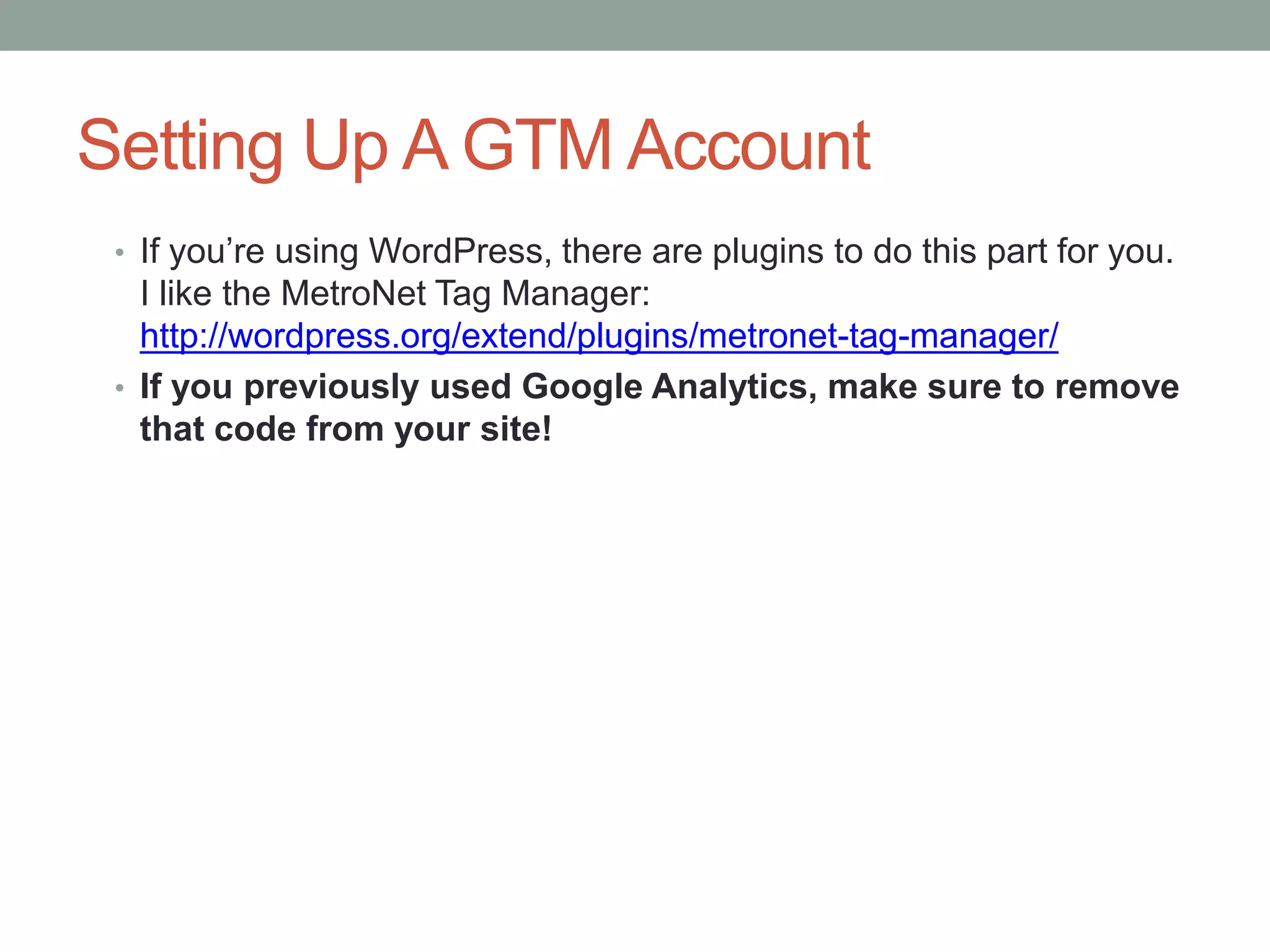 Setting Up A GTM Account
• If you’re using WordPress, there are plugins to do this part for you.
I like the MetroNet Tag Manager:
http://wordpress.org/extend/plugins/metronet-tag-manager/
• If you previously used Google Analytics, make sure to remove
that code from your site!
 