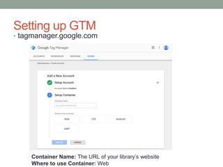 Setting up GTM
• tagmanager.google.com
Container Name: The URL of your library’s website
Where to use Container: Web
 