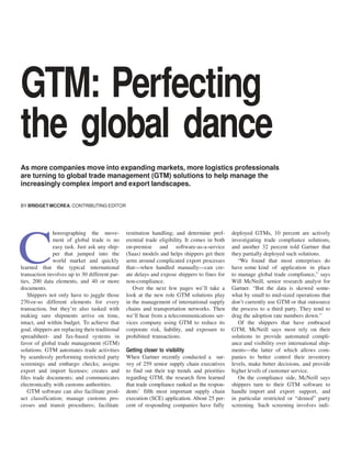 GTM: Perfecting
the global dance
As more companies move into expanding markets, more logistics professionals
are turning to global trade management (GTM) solutions to help manage the
increasingly complex import and export landscapes.
BY BRIDGET MCCREA, CONTRIBUTING EDITOR

horeographing the movement of global trade is no
easy task. Just ask any shipper that jumped into the
world market and quickly
learned that the typical international
transaction involves up to 30 different parties, 200 data elements, and 40 or more
documents.
Shippers not only have to juggle those
270-or-so different elements for every
transaction, but they’re also tasked with
making sure shipments arrive on time,
intact, and within budget. To achieve that
goal, shippers are replacing their traditional
spreadsheet- and fax-based systems in
favor of global trade management (GTM)
solutions. GTM automates trade activities
by seamlessly performing restricted party
screenings and embargo checks; assigns
export and import licenses; creates and
files trade documents; and communicates
electronically with customs authorities.
GTM software can also facilitate product classification; manage customs processes and transit procedures; facilitate

C

restitution handling; and determine preferential trade eligibility. It comes in both
on-premise and software-as-a-service
(Saas) models and helps shippers get their
arms around complicated export processes
that—when handled manually—can create delays and expose shippers to fines for
non-compliance.
Over the next few pages we’ll take a
look at the new role GTM solutions play
in the management of international supply
chains and transportation networks. Then
we’ll hear from a telecommunications services company using GTM to reduce its
corporate risk, liability, and exposure to
prohibited transactions.
Getting closer to visibility
When Gartner recently conducted a survey of 259 senior supply chain executives
to find out their top trends and priorities
regarding GTM, the research firm learned
that trade compliance ranked as the respondents’ fifth most important supply chain
execution (SCE) application. About 25 percent of responding companies have fully

deployed GTMs, 10 percent are actively
investigating trade compliance solutions,
and another 32 percent told Gartner that
they partially deployed such solutions.
“We found that most enterprises do
have some kind of application in place
to manage global trade compliance,” says
Will McNeill, senior research analyst for
Gartner. “But the data is skewed somewhat by small to mid-sized operations that
don’t currently use GTM or that outsource
the process to a third party. They tend to
drag the adoption rate numbers down.”
Of the shippers that have embraced
GTM, McNeill says most rely on their
solutions to provide automated compliance and visibility over international shipments—the latter of which allows companies to better control their inventory
levels, make better decisions, and provide
higher levels of customer service.
On the compliance side, McNeill says
shippers turn to their GTM software to
handle import and export support, and
in particular restricted or “denied” party
screening. Such screening involves indi-

 