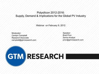 Polysilicon 2012-2016:
   Supply, Demand & Implications for the Global PV Industry


                       Webinar on February 9, 2012


Moderator:                                     Speaker:
Carolyn Campbell                               Brett Prior
Research Associate                             Senior Analyst
campbell@gtmresearch.com                       prior@gtmresearch.com
 