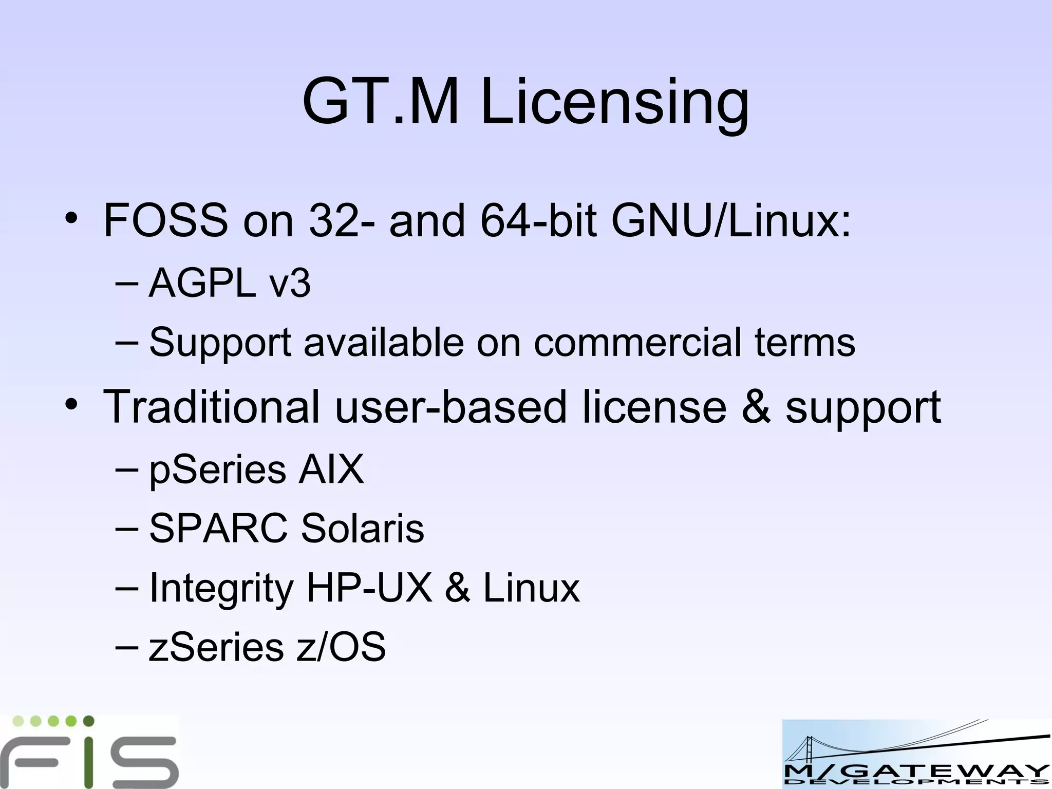 GT.M Licensing FOSS on 32- and 64-bit GNU/Linux: AGPL v3 Support available on commercial terms Traditional user-based license & support pSeries AIX SPARC Solaris Integrity HP-UX & Linux zSeries z/OS 