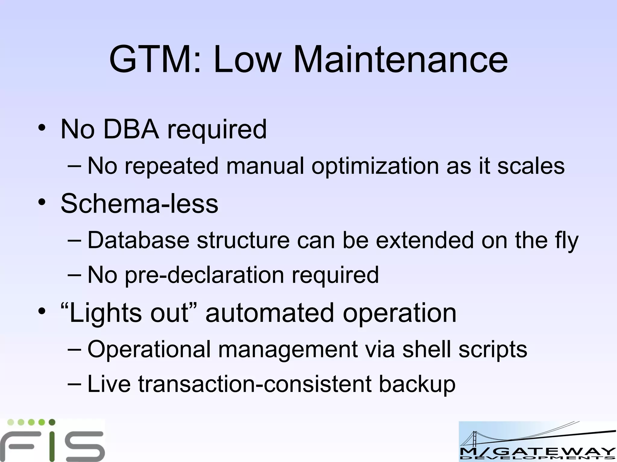 GTM: Low Maintenance No DBA required No repeated manual optimization as it scales Schema-less Database structure can be extended on the fly No pre-declaration required “ Lights out” automated operation Operational management via shell scripts Live transaction-consistent backup 