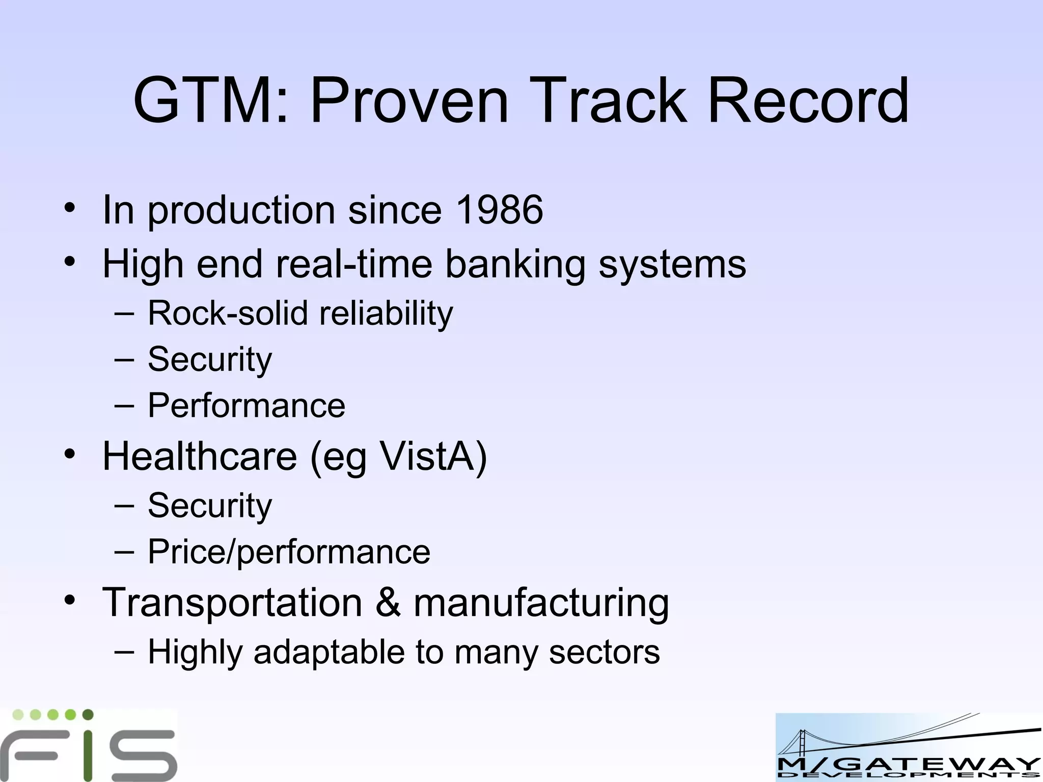 GTM: Proven Track Record In production since 1986 High end real-time banking systems, chosen for: Rock-solid reliability Security Performance Healthcare (eg VistA), chosen for: Security Price/performance Transportation & manufacturing Highly adaptable to many sectors 