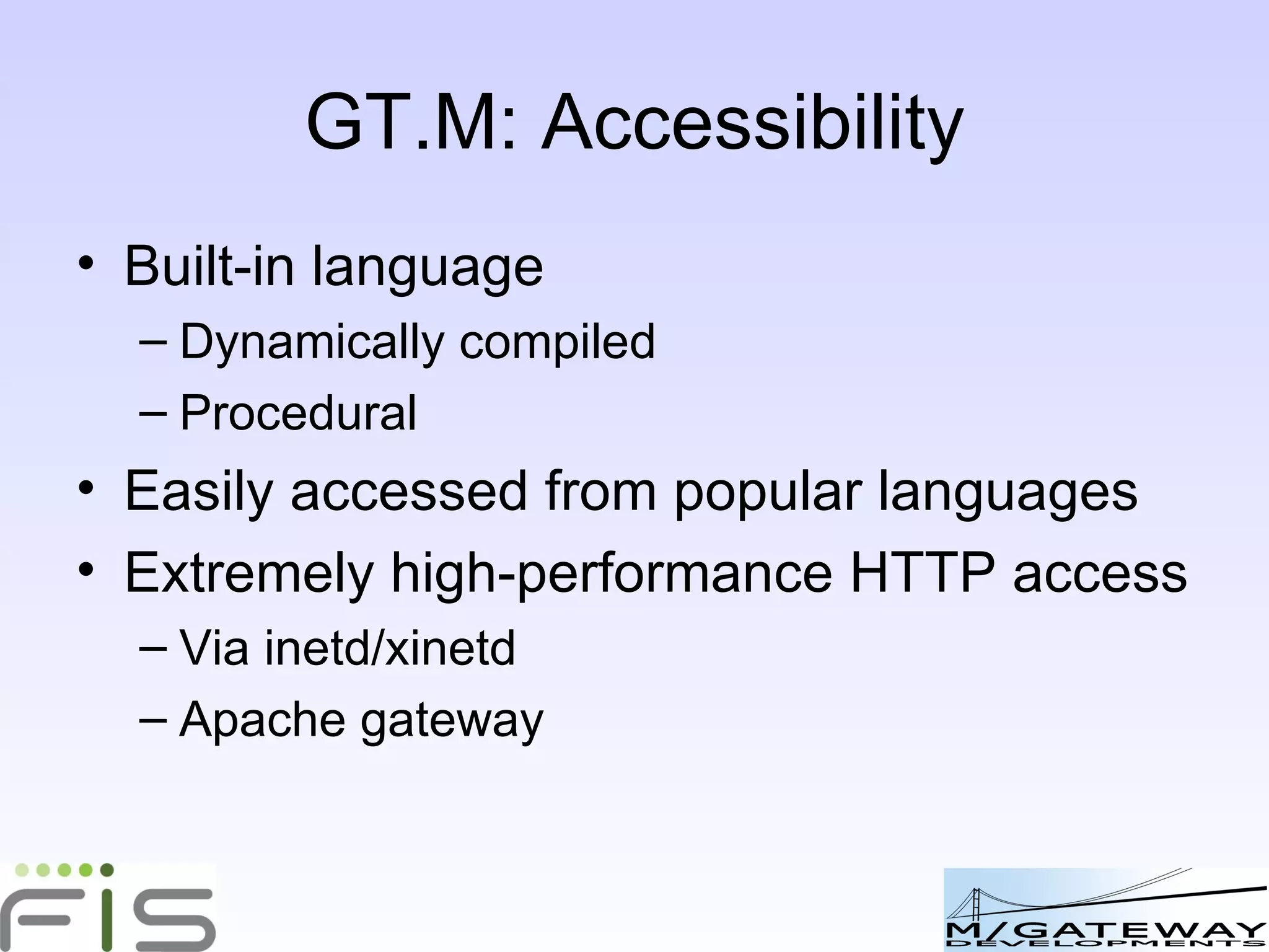 GT.M: Accessibility Built-in language Dynamically compiled Procedural Easily accessed from popular languages eg Python Extremely high-performance HTTP access Via inetd/xinetd Apache gateway 