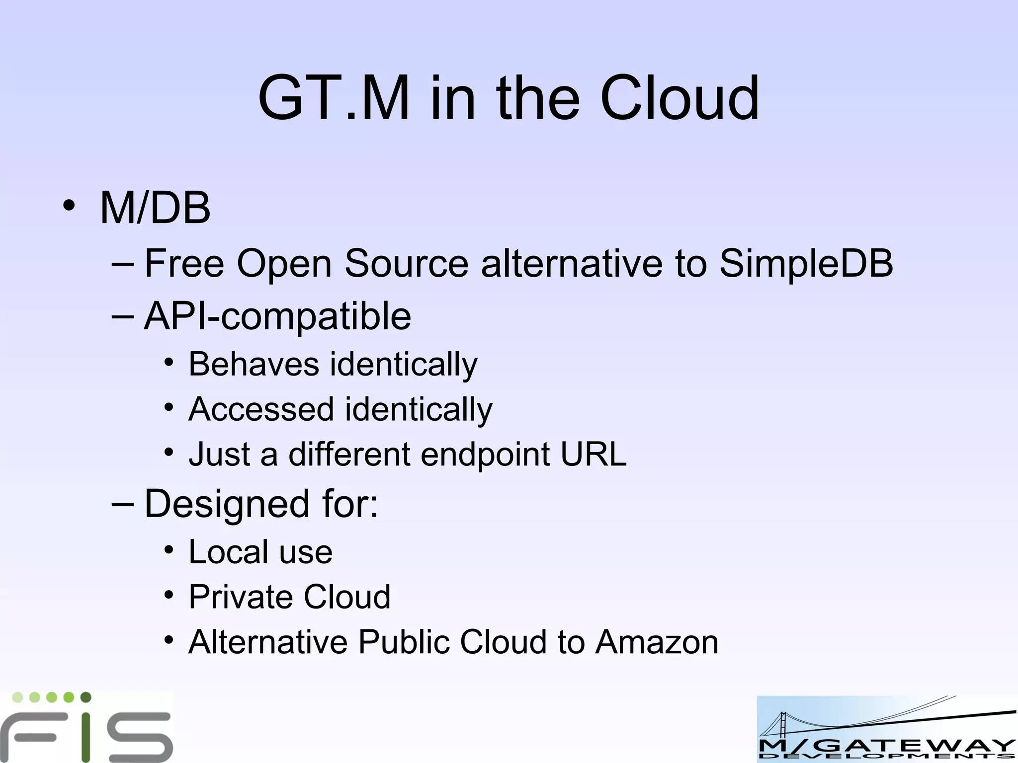 GT.M: ideal for use in the Cloud M/DB Free Open Source alternative to SimpleDB API-compatible Behaves identically Accessed identically Just a different endpoint URL Designed for: Local use Private Cloud Alternative Public Cloud to Amazon 