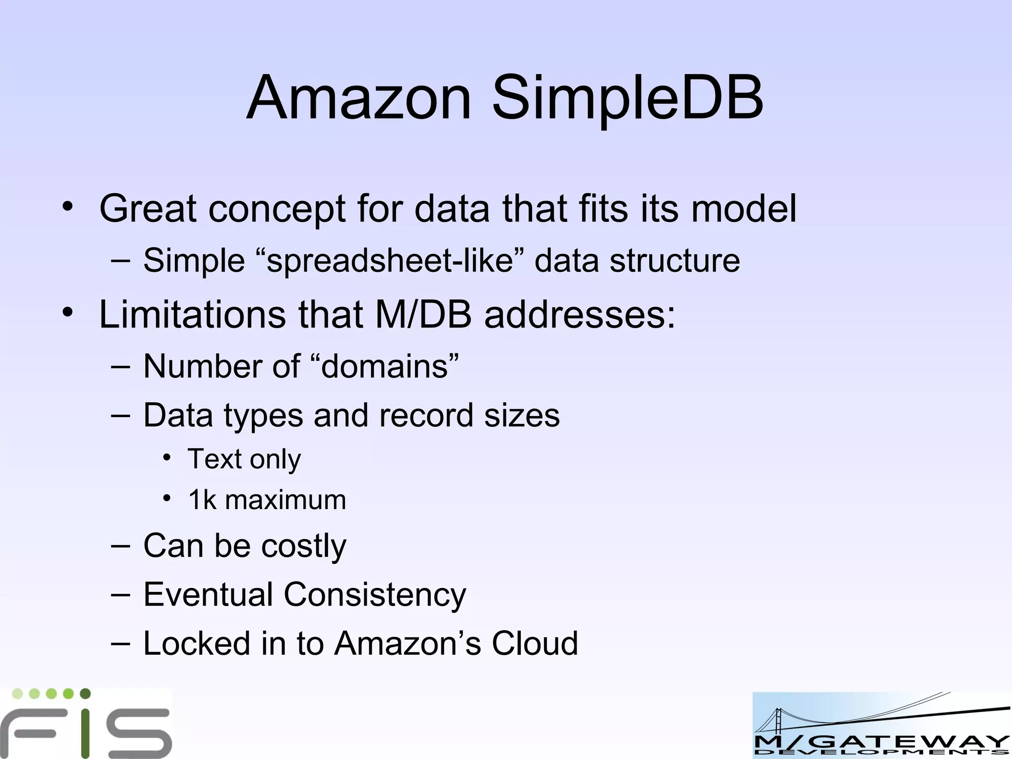 M/DB v Amazon SimpleDB Limitations that M/DB addresses: Number of “domains” Data types and record sizes Text only 1k maximum Can be costly Eventual Consistency Locked in to Amazon’s Cloud M/DB: the SimpleDB model can be used anywhere 