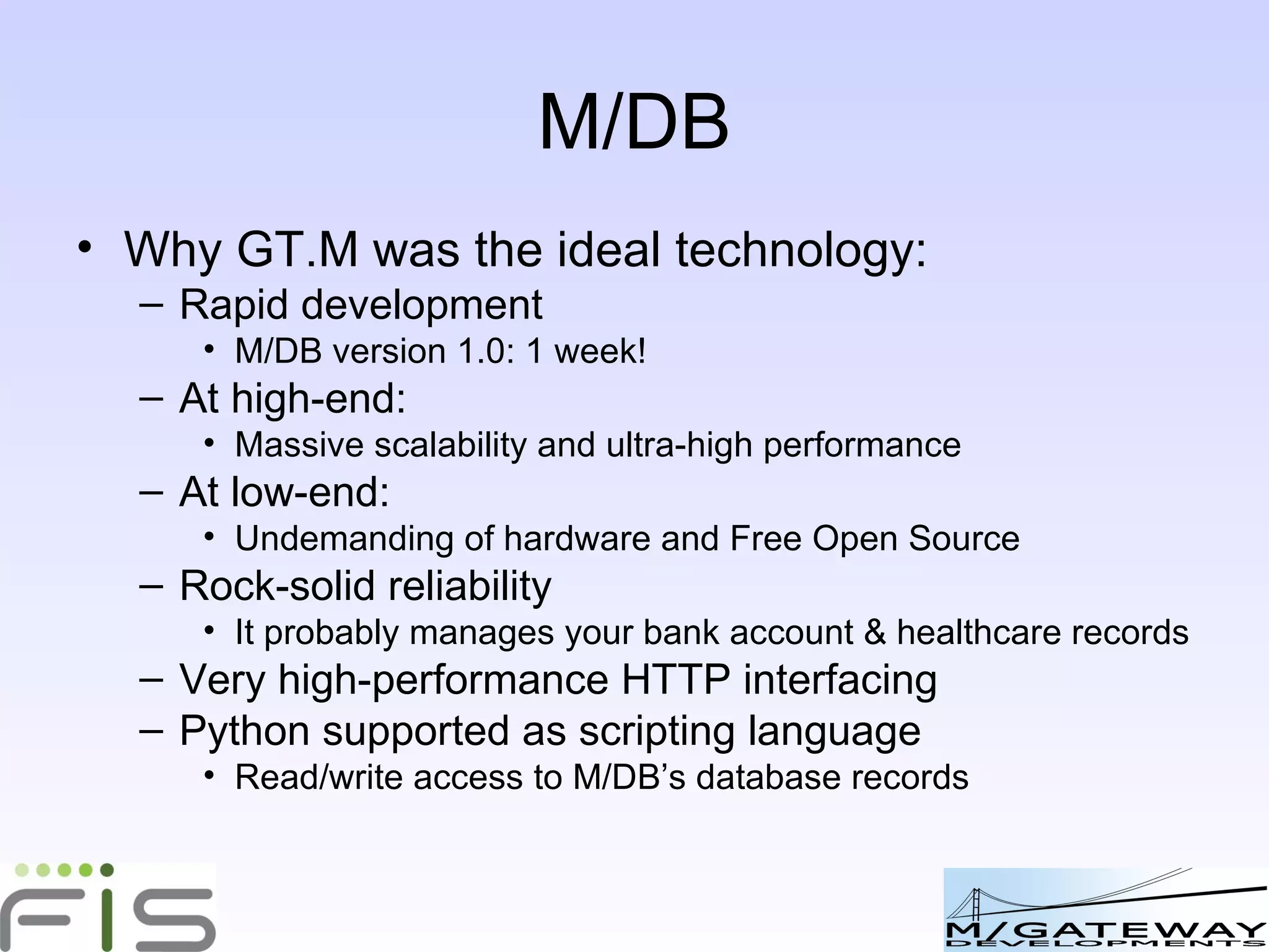 M/DB Why GT.M was the ideal technology: Rapid development M/DB version 1.0: 1 week! At high-end: Massive scalability and ultra-high performance At low-end: Undemanding of hardware and Free Open Source Rock-solid reliability It probably manages your bank account & healthcare records Very high-performance HTTP interfacing Python supported as scripting language Read/write access to M/DB’s database records 