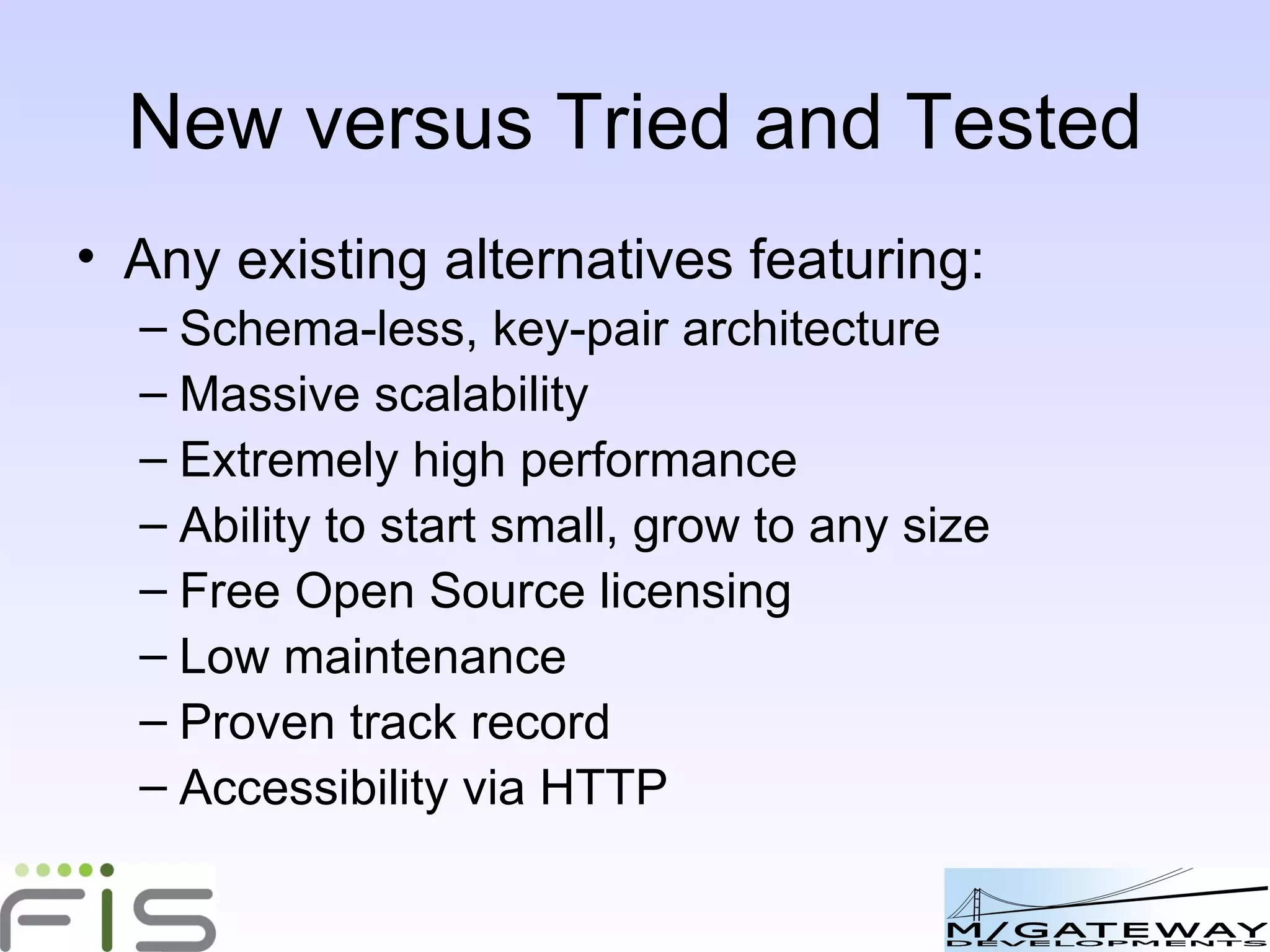New versus Tried and Tested Any existing alternatives? ie featuring: Schema-less, key-pair architecture Massive scalability Extremely high performance Ability to start small, grow to any size Free Open Source licensing Low maintenance Proven track record Accessibility via HTTP 