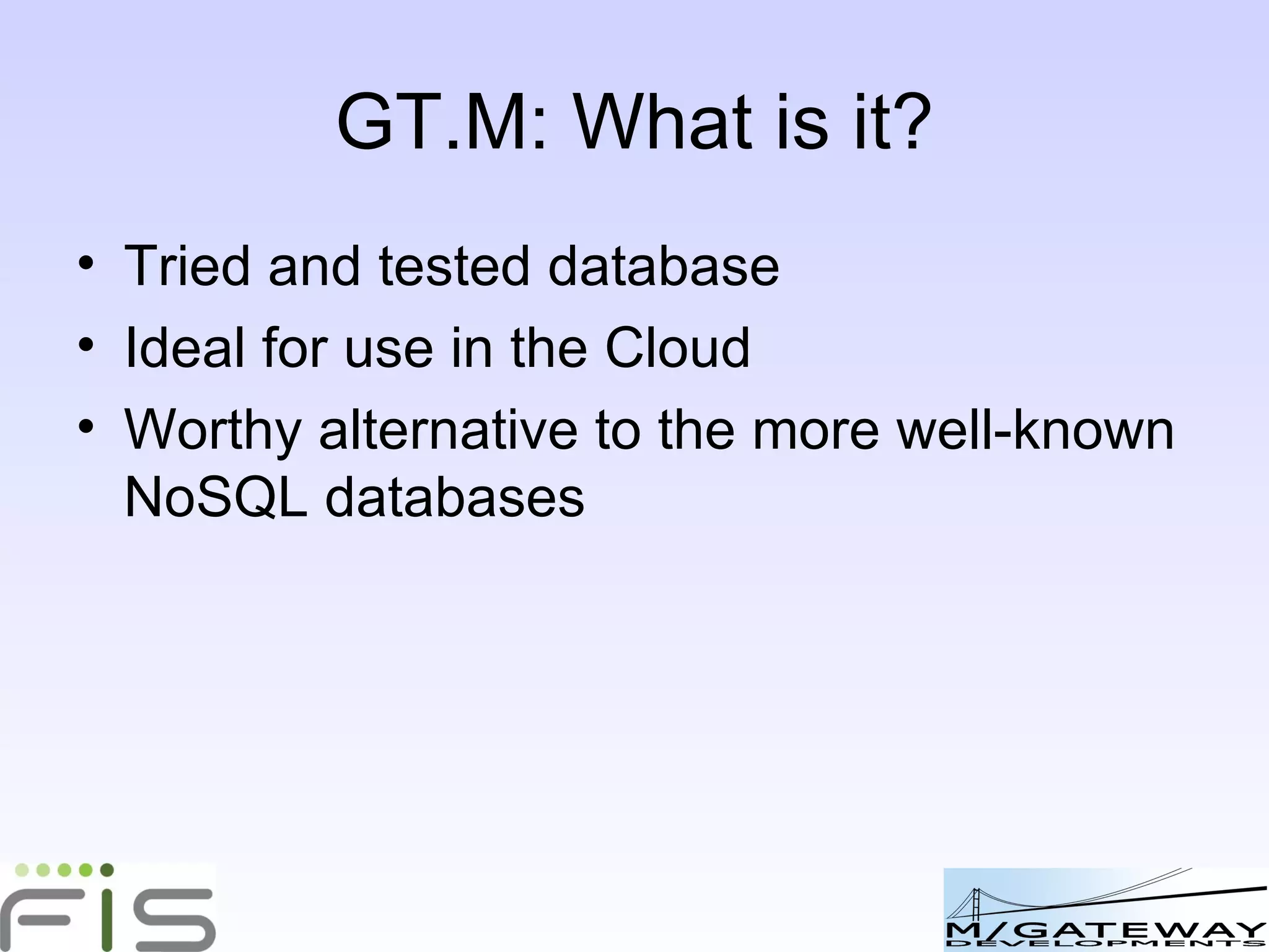 GT.M: What is it? Tried and tested database Ideal for use in the Cloud Worthy alternative to the more well-known NoSQL databases 