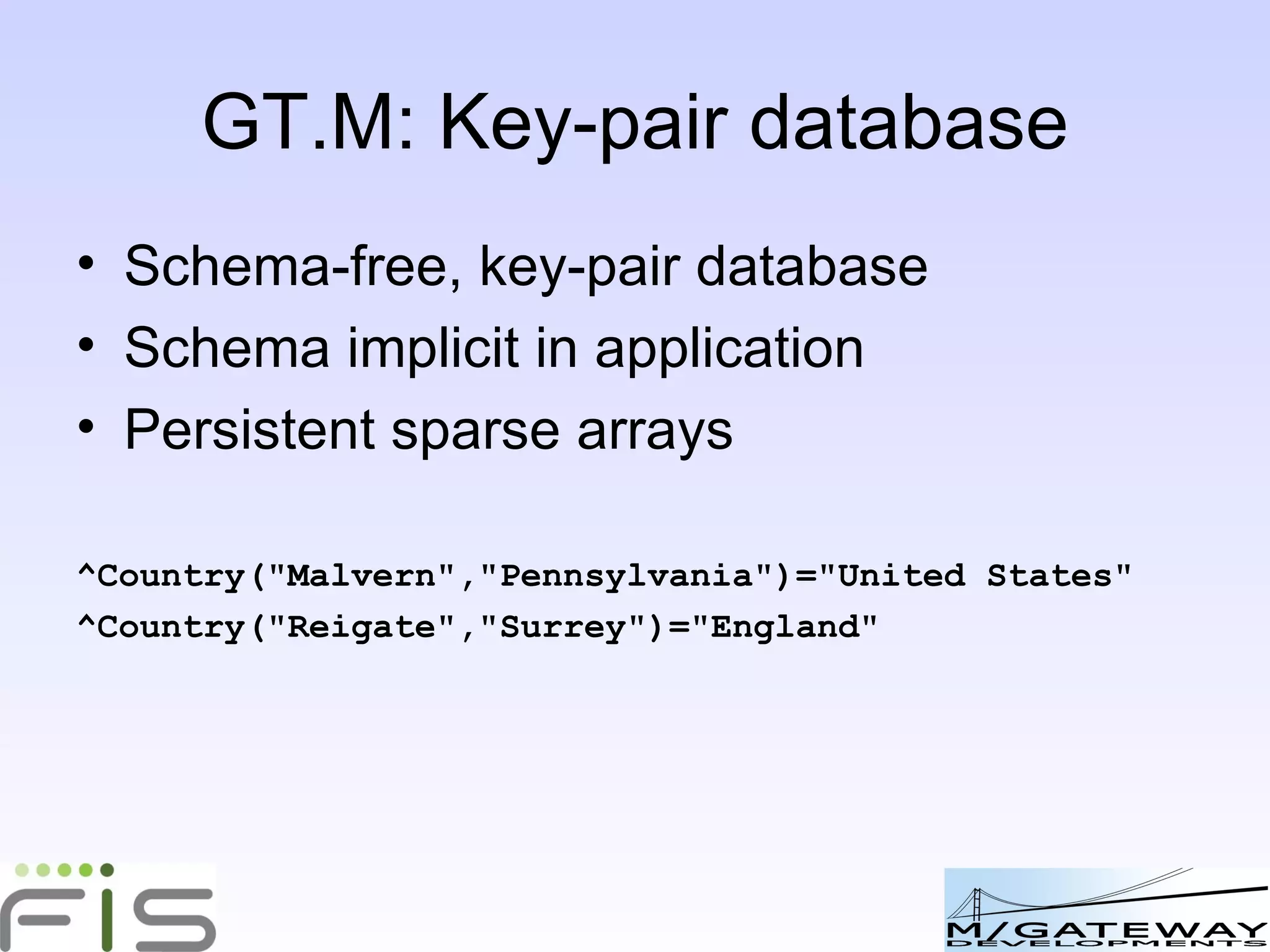 GT.M: Key-pair database Schema-free, key-pair database Schema implicit in application Persistent multi-dimensional sparse arrays ^Offices( "UK")=2 ^Offices ( "UK","London")="+44 20 8123 1999" ^Offices ( "UK","Reigate")="+44 1737 987654" 