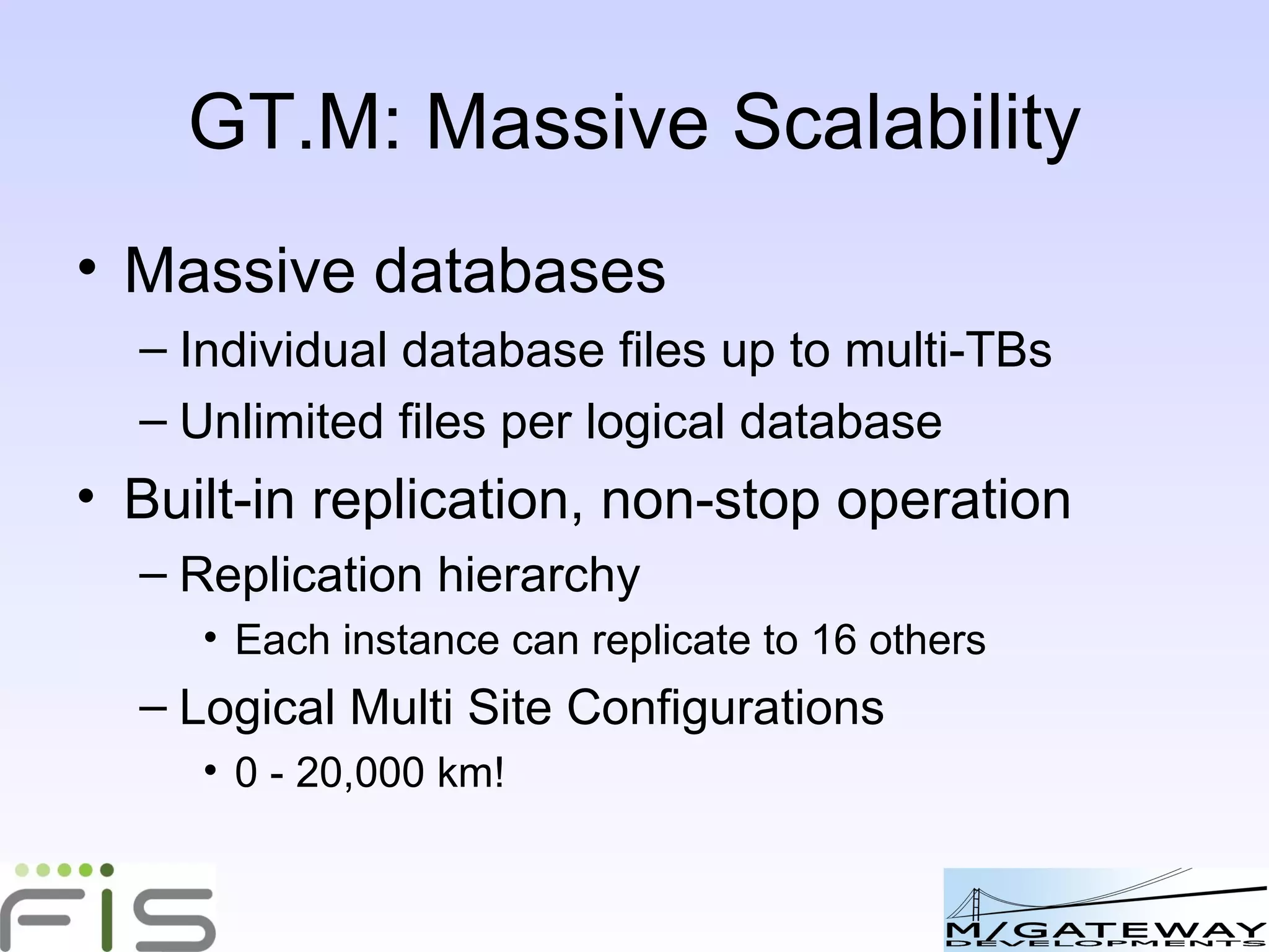 GT.M: Massive Scalability Massive databases Individual database files up to multi-TBs Unlimited files per logical database Built-in replication, non-stop operation Replication hierarchy Each instance can replicate to 16 others No limit to hierarchy depth Logical Multi Site Configurations Local, national, inter-continental 