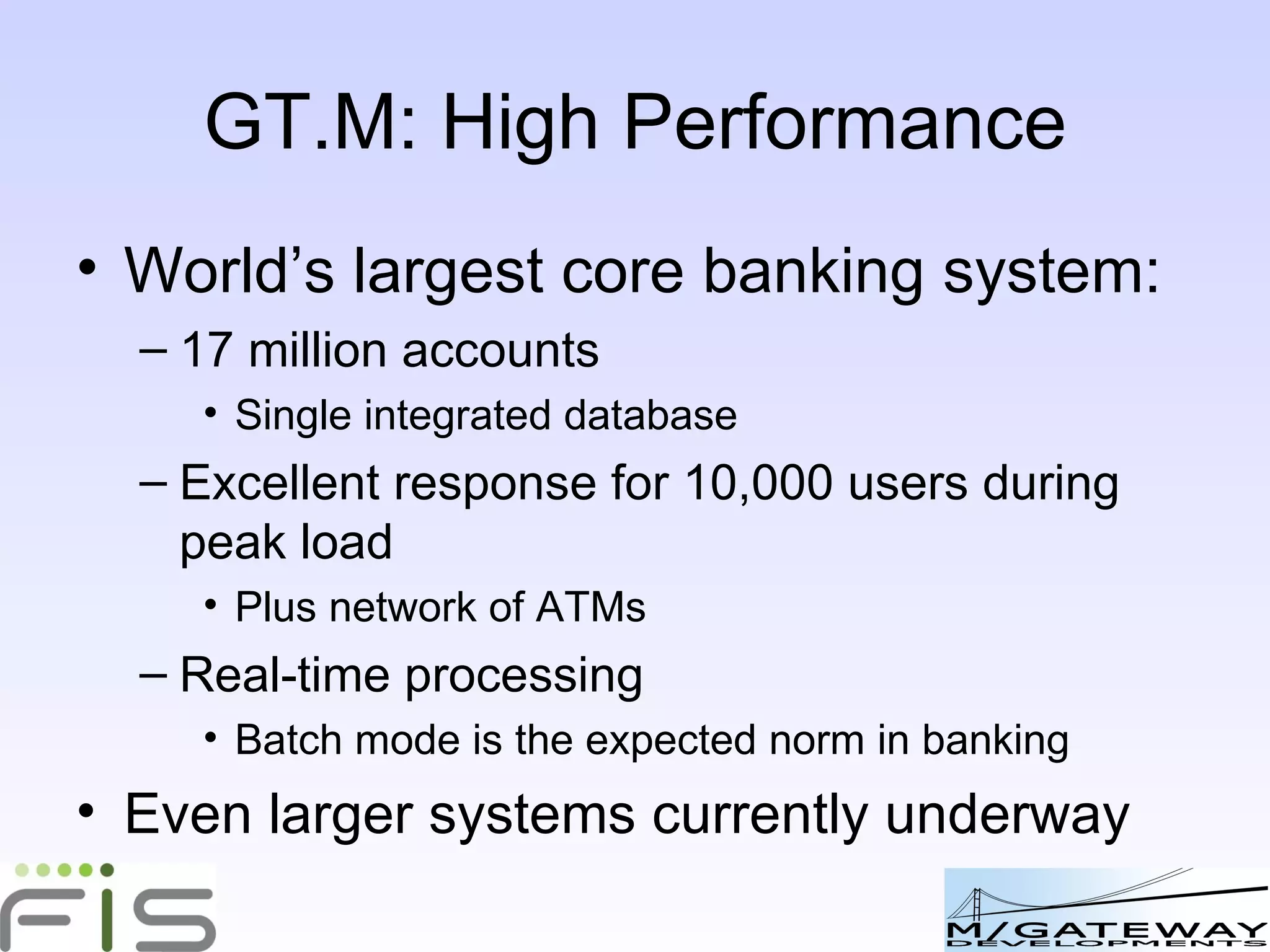 GT.M: High Performance World’s largest core banking system: 17 million accounts Single integrated database Excellent response for 10,000 users during peak load Plus network of ATMs Real-time processing Batch mode is the expected norm in banking Even larger systems currently underway 