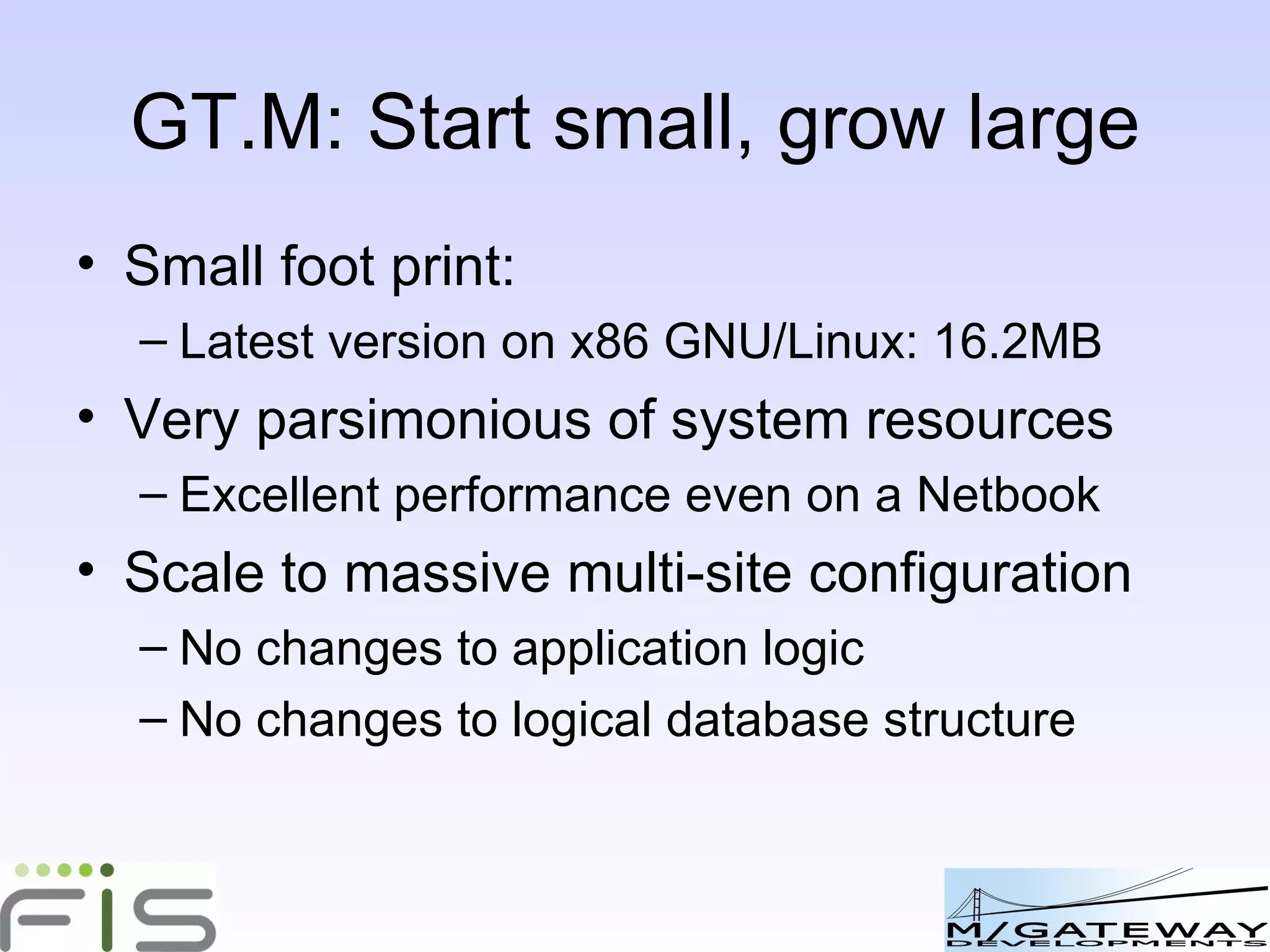 GT.M: Start small, grow large Small foot print: Latest version on x86 GNU/Linux: 16.2MB Very parsimonious of system resources Excellent performance even on a Netbook Scale to massive multi-site configuration No changes to application logic No changes to logical database structure 