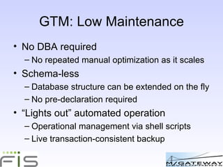 GTM: Low Maintenance No DBA required No repeated manual optimization as it scales Schema-less Database structure can be extended on the fly No pre-declaration required “ Lights out” automated operation Operational management via shell scripts Live transaction-consistent backup 