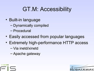 GT.M: Accessibility Built-in language Dynamically compiled Procedural Easily accessed from popular languages eg Python Extremely high-performance HTTP access Via inetd/xinetd Apache gateway 