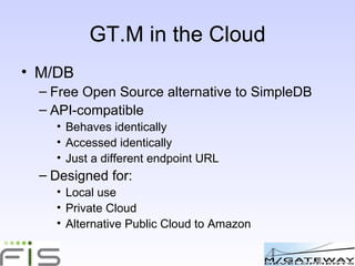 GT.M: ideal for use in the Cloud M/DB Free Open Source alternative to SimpleDB API-compatible Behaves identically Accessed identically Just a different endpoint URL Designed for: Local use Private Cloud Alternative Public Cloud to Amazon 