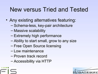 New versus Tried and Tested Any existing alternatives? ie featuring: Schema-less, key-pair architecture Massive scalability Extremely high performance Ability to start small, grow to any size Free Open Source licensing Low maintenance Proven track record Accessibility via HTTP 