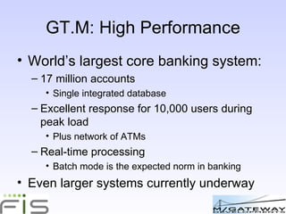GT.M: High Performance World’s largest core banking system: 17 million accounts Single integrated database Excellent response for 10,000 users during peak load Plus network of ATMs Real-time processing Batch mode is the expected norm in banking Even larger systems currently underway 