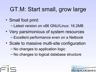 GT.M: Start small, grow large Small foot print: Latest version on x86 GNU/Linux: 16.2MB Very parsimonious of system resources Excellent performance even on a Netbook Scale to massive multi-site configuration No changes to application logic No changes to logical database structure 
