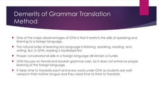 Demerits of Grammar Translation
Method
 One of the major disadvantages of GTM is that it restricts the skills of speaking and
listening to a foreign language.
 The natural order of learning any language is listening, speaking, reading, and
writing. But, in GTM, reading is facilitated first.
 Proper conversational skills in a foreign language still remain a hurdle.
 GTM focuses on formal and bookish grammar rules. So it does not enhance proper
learning of the foreign language.
 It takes time to translate each and every word under GTM as students are well
versed in their mother tongue and they need time to think to Translate.
 