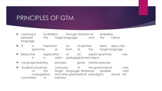 PRINCIPLES OF GTM
 Learning is facilitated through attention to similarities
between the target language and the native
language.
 It is important for studentsto learn about the
grammar or form of the target language.
 Deductive application of an explicit grammar rule
is a useful pedagogical technique.
 Language learning provides good mental exercise.
 Students should be conscious of the grammatical rules
of the target language. Wherever possible, verb
conjugations and other grammatical paradigms should be
committed to memory.
 