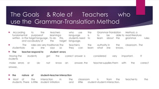 The Goals & Role of Teachers who
use the Grammar-Translation Method
 According to the teachers who use the Grammar-Translation Method, a
fundamental purposeof learninga language is to be able to read literature
written in the target language . To do this, students need to learn about the grammar rules
and vocabulary of the target language.
 The roles are very traditional. The teacheris the authority in the classroom . The
studentsdo as she says so they can learn what she knows.
 The teacher respond to student errors
Having the students get the correct answer is considered very important. If
students
make errors or do not know an answer, the teachersupplies them with the correct
answer.
 the nature of student–teacher interaction
 Most of the interaction in the classroom is from the teacherto the
students. There is little student initiation and little student–student interaction.
 