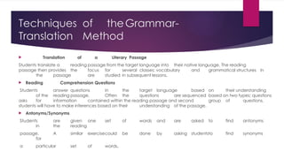 Techniques of theGrammar-
Translation Method
 Translation of a Literary Passage
Students translate a reading passage from the target language into their native language. The reading
passage then provides the focus for several classes: vocabulary and grammatical structures in
the passage are studied in subsequent lessons.
 Reading Comprehension Questions
Students answer questions in the target language based on their understanding
of the reading passage. Often the questions are sequenced based on two types; questions
asks for information contained within the reading passage and second group of questions,
students will have to make inferences based on their understanding of the passage.
 Antonyms/Synonyms
Students are given one set of words and are asked to find antonyms
in the reading
passage. A similar exercisecould be done by asking studentsto find synonyms
for
a particular set of words.
 